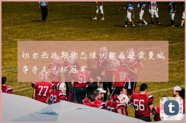 切尔西近期状态堪忧能否逆袭曼城争夺足总杯冠军