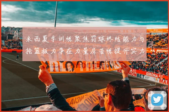 米西夏季训练聚焦罚球终结能力与抢篮板力争在力量房苦练提升实力