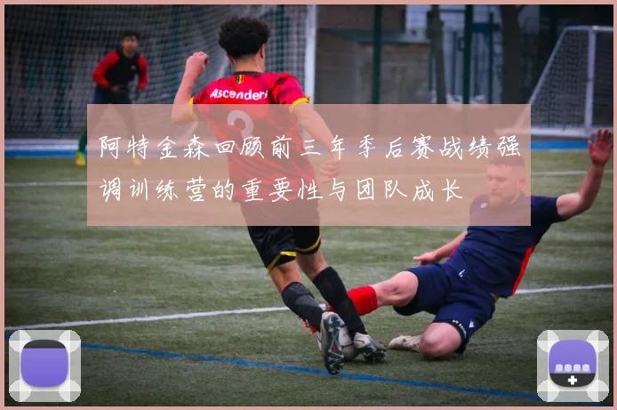 阿特金森回顾前三年季后赛战绩强调训练营的重要性与团队成长