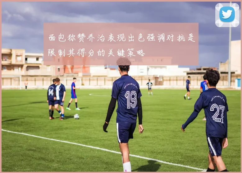 面包称赞乔治表现出色强调对抗是限制其得分的关键策略