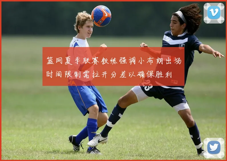 篮网夏季联赛教练强调小布朗出场时间限制需拉开分差以确保胜利