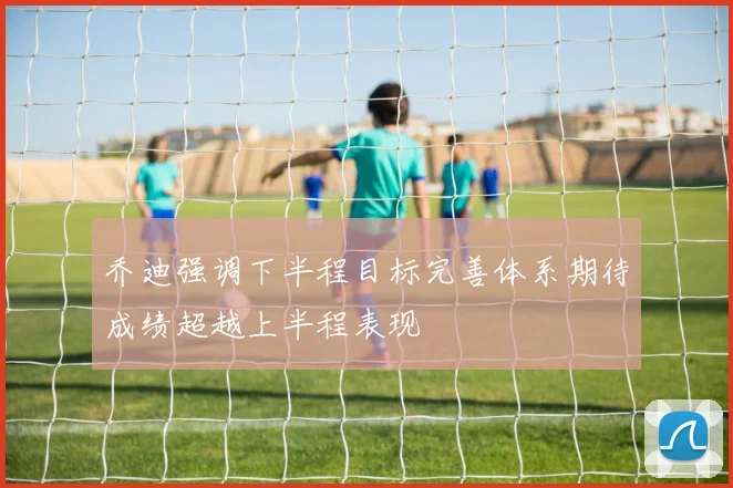 乔迪强调下半程目标完善体系期待成绩超越上半程表现