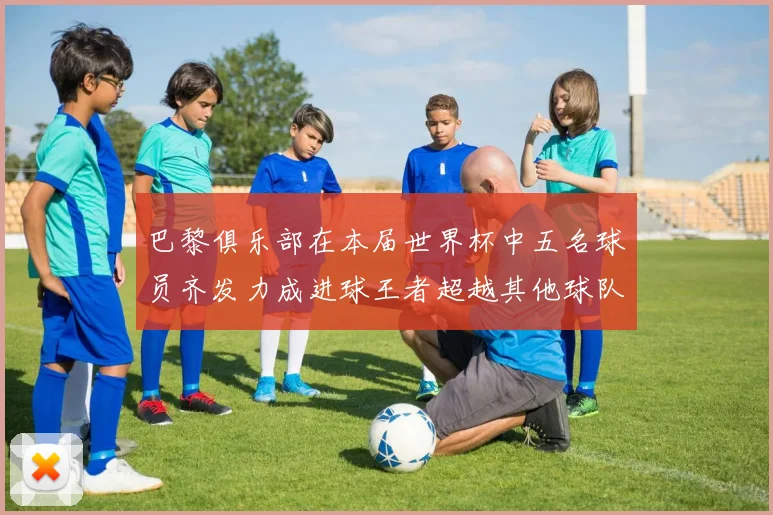 巴黎俱乐部在本届世界杯中五名球员齐发力成进球王者超越其他球队