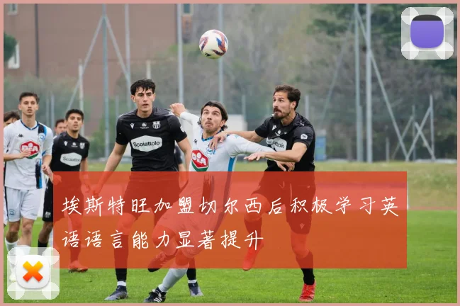 埃斯特旺加盟切尔西后积极学习英语语言能力显著提升
