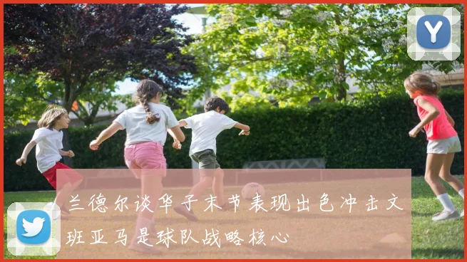 兰德尔谈华子末节表现出色冲击文班亚马是球队战略核心