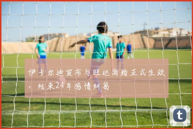 伊卡尔迪宣布与旺达离婚正式生效，结束24年感情纠葛