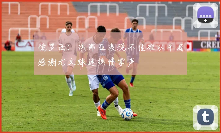 德罗西：热那亚表现不佳难以平局感谢尤文球迷热情掌声