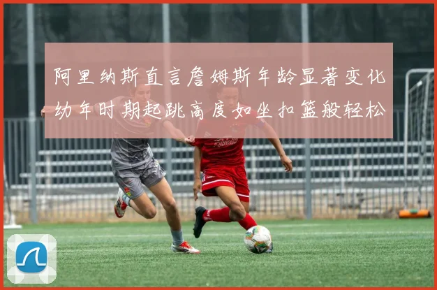 阿里纳斯直言詹姆斯年龄显著变化幼年时期起跳高度如坐扣篮般轻松