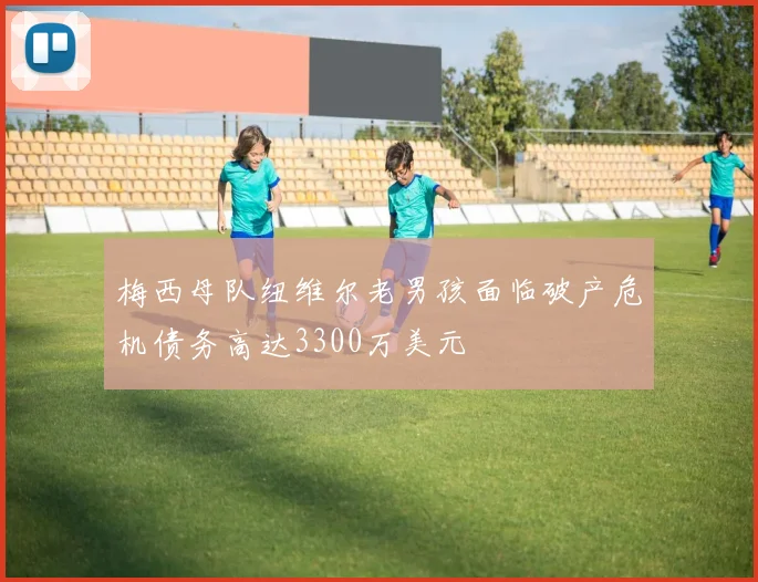 梅西母队纽维尔老男孩面临破产危机债务高达3300万美元
