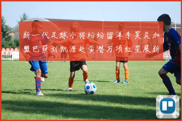 新一代足球小将纷纷留洋李昊炎加盟巴萨刘凯源赴黄潜万项红星展新希望