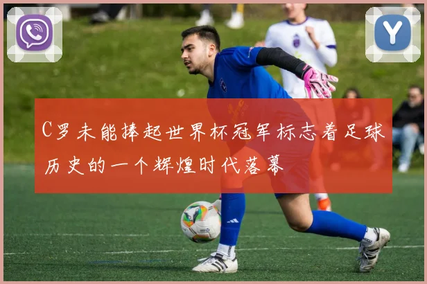 C罗未能捧起世界杯冠军标志着足球历史的一个辉煌时代落幕